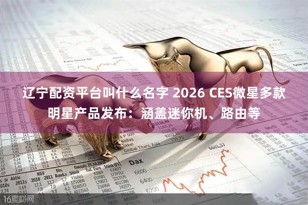 辽宁配资平台叫什么名字 2026 CES微星多款明星产品发布：涵盖迷你机、路由等