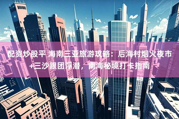 配资炒股平 海南三亚旅游攻略:后海村烟火夜市+三沙跟团浮潜,南海秘境打卡指南