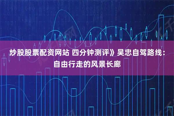 炒股股票配资网站 四分钟测评》吴忠自驾路线：自由行走的风景长廊