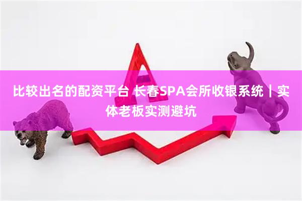 比较出名的配资平台 长春SPA会所收银系统｜实体老板实测避坑