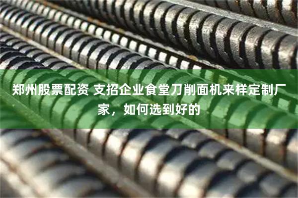 郑州股票配资 支招企业食堂刀削面机来样定制厂家，如何选到好的
