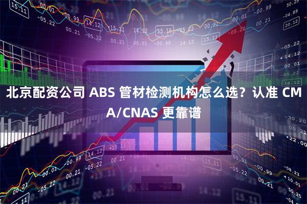 北京配资公司 ABS 管材检测机构怎么选？认准 CMA/CNAS 更靠谱