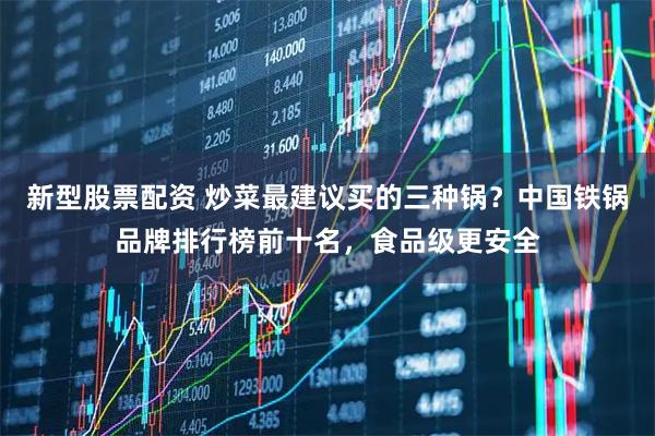 新型股票配资 炒菜最建议买的三种锅？中国铁锅品牌排行榜前十名，食品级更安全
