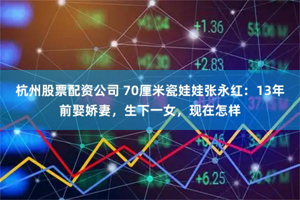 杭州股票配资公司 70厘米瓷娃娃张永红：13年前娶娇妻，生下一女，现在怎样