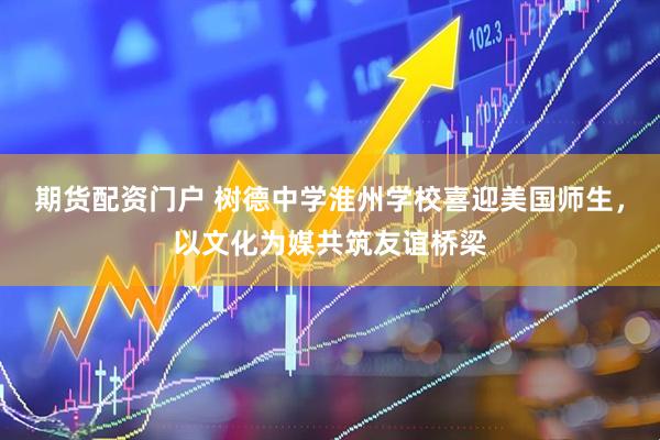 期货配资门户 树德中学淮州学校喜迎美国师生，以文化为媒共筑友谊桥梁