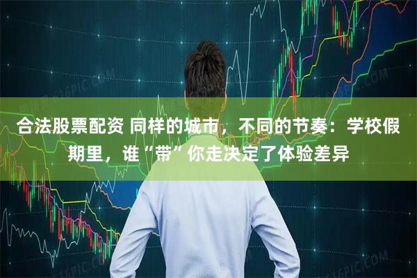 合法股票配资 同样的城市，不同的节奏：学校假期里，谁“带”你走决定了体验差异