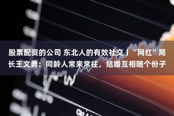 股票配资的公司 东北人的有效社交丨“网红”局长王文勇：同龄人常来常往，结婚互相随个份子