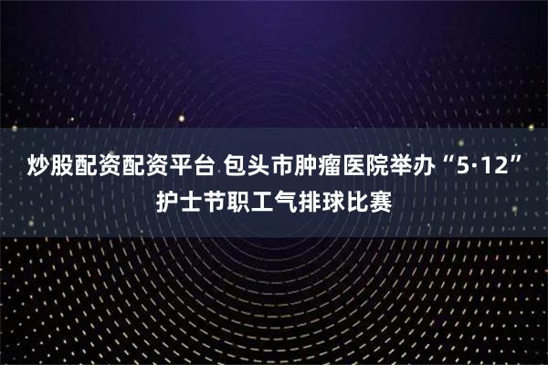 炒股配资配资平台 包头市肿瘤医院举办“5·12”护士节职工气排球比赛